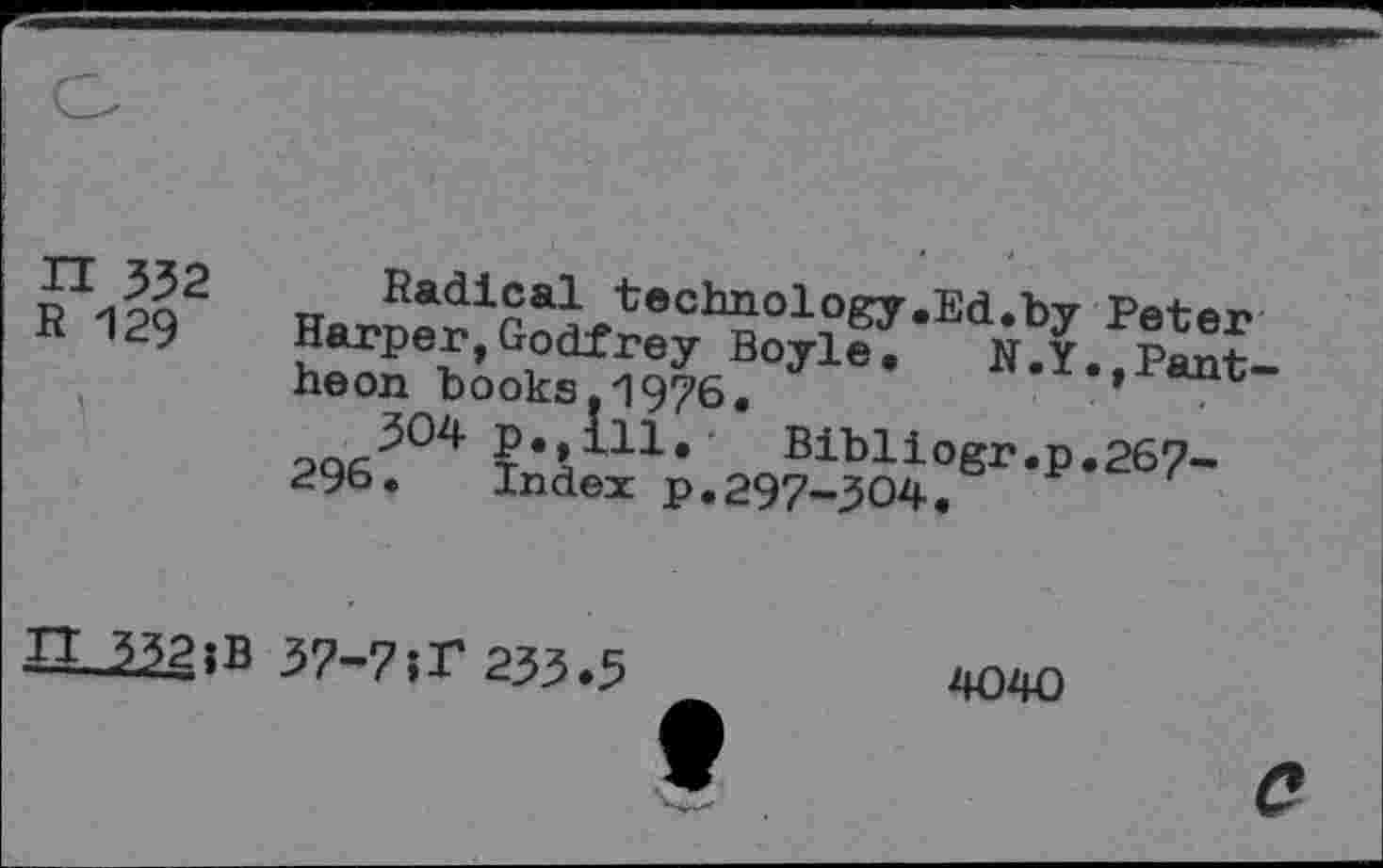 ﻿n 332
R 129
Radical technology.Ed.bv Peter Harper,Godfrey Boyle. R.Y. Pantheon books. 1976, ’
ta lle Hibliogr.p.267-296. Index p.297-304.
n 332 ;B
37-7>r 233*3
4040
c